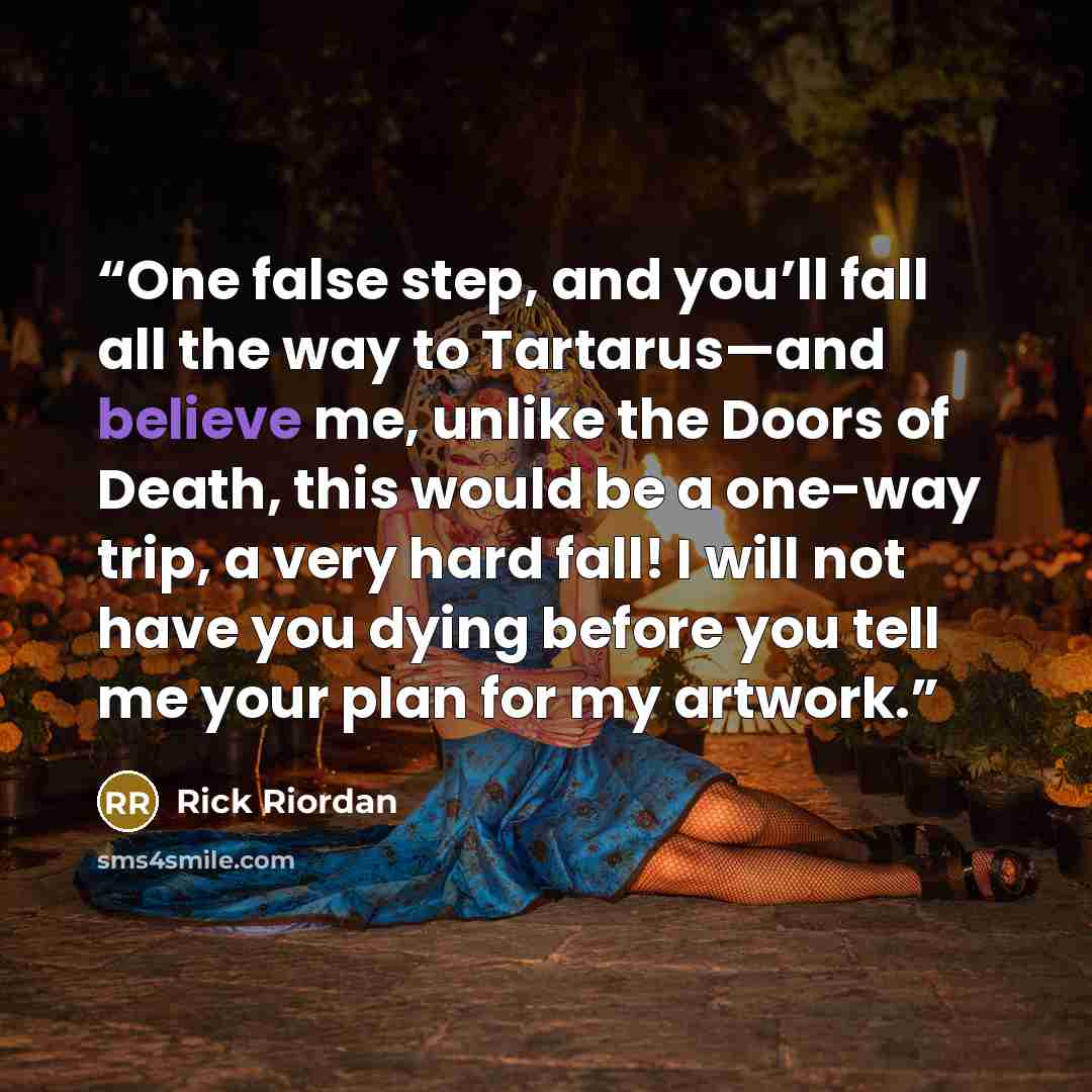 “One false step, and you’ll fall all the way to Tartarus—and believe me, unlike the Doors of Death, this would be a one-way trip, a very hard fall! I will not have you dying before you tell me your plan for my artwork.” quote by Rick Riordan