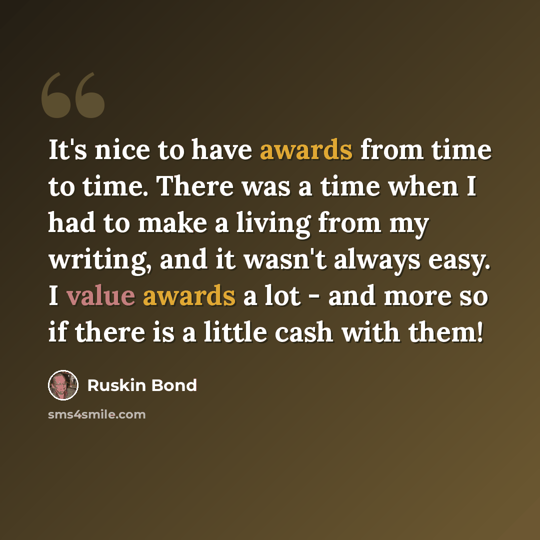 “It's nice to have awards from time to time. There was a time when I had to make a living from my writing, and it wasn't always easy. I value awards a lot - and more so if there is a little cash with them!” quote by Ruskin Bond