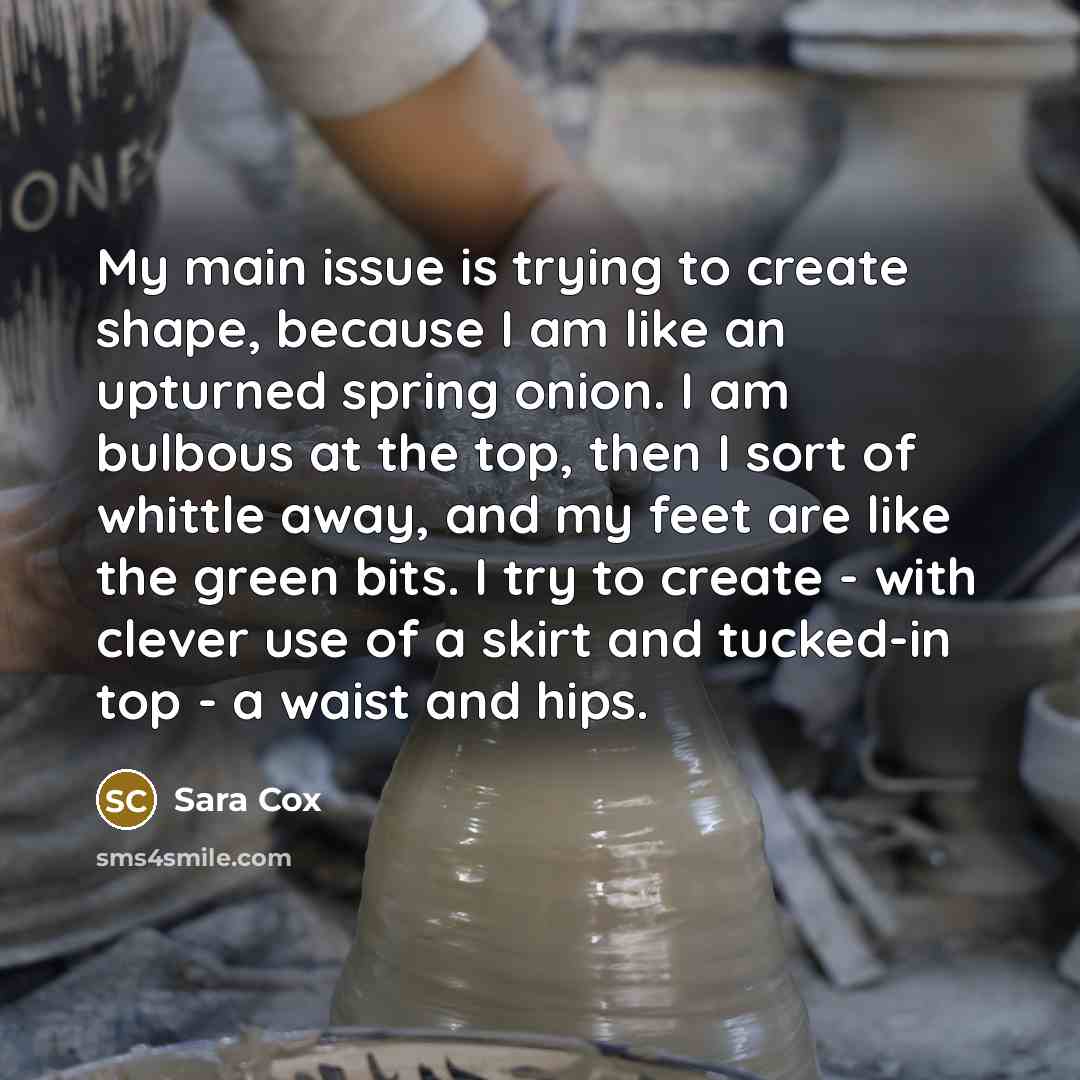 “My main issue is trying to create shape, because I am like an upturned spring onion. I am bulbous at the top, then I sort of whittle away, and my feet are like the green bits. I try to create - with clever use of a skirt and tucked-in top - a waist and hips.” quote by Sara Cox