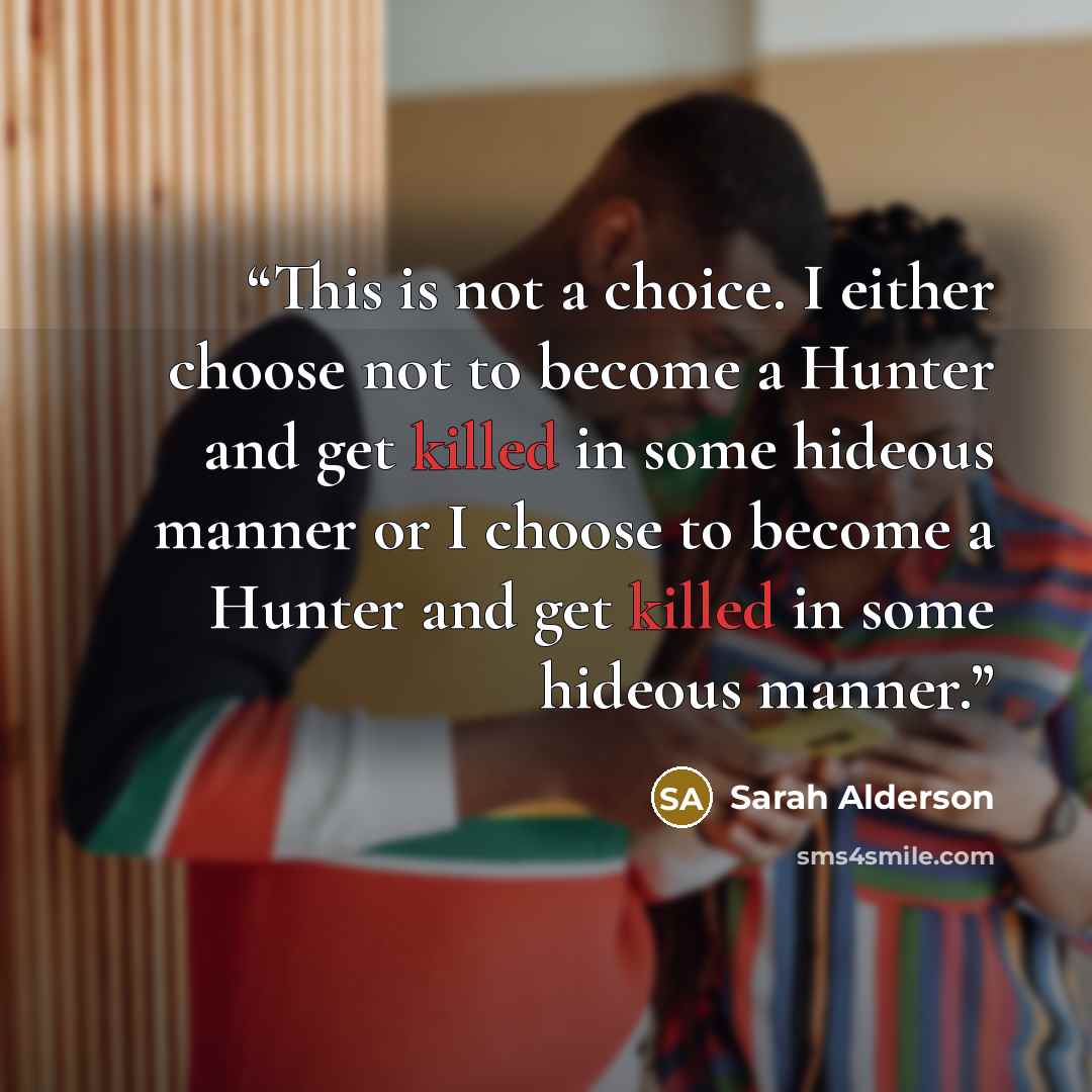 “This is not a choice. I either choose not to become a Hunter and get killed in some hideous manner or I choose to become a Hunter and get killed in some hideous manner.” quote by Sarah Alderson