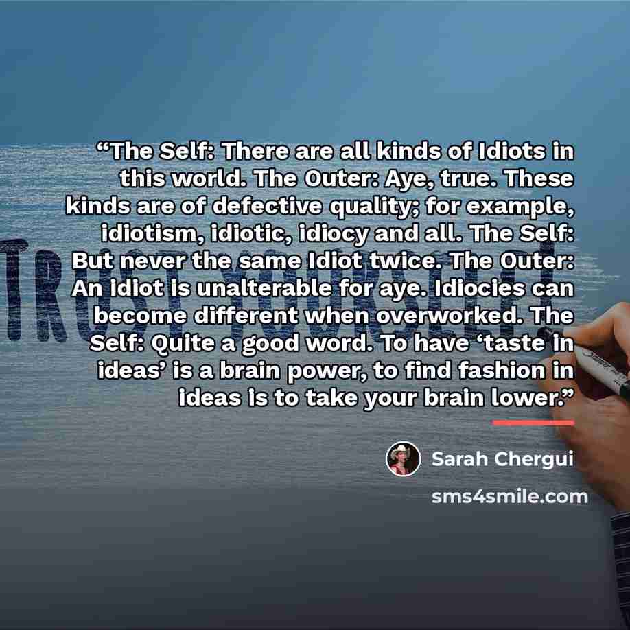 “The Self: There are all kinds of Idiots in this world. The Outer: Aye, true. These kinds are of defective quality; for example, idiotism, idiotic, idiocy and all. The Self: But never the same Idiot twice. The Outer: An idiot is unalterable for aye. Idiocies can become different when overworked…” quote by Sarah Chergui