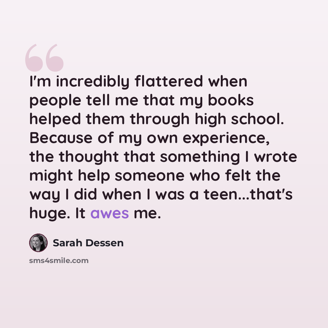 “I'm incredibly flattered when people tell me that my books helped them through high school. Because of my own experience, the thought that something I wrote might help someone who felt the way I did when I was a teen...that's huge. It awes me.” quote by Sarah Dessen