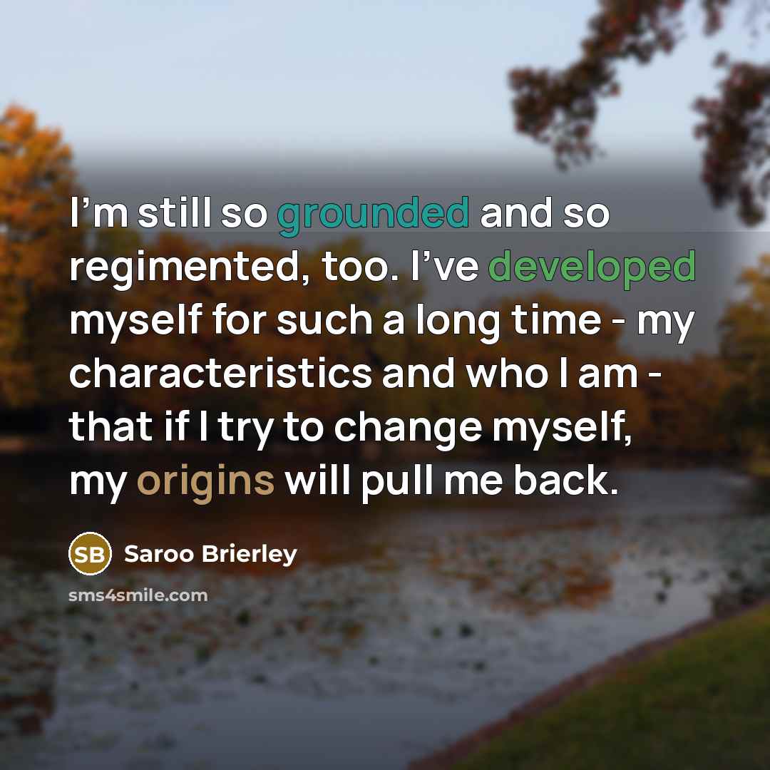 “I'm still so grounded and so regimented, too. I've developed myself for such a long time - my characteristics and who I am - that if I try to change myself, my origins will pull me back.” quote by Saroo Brierley