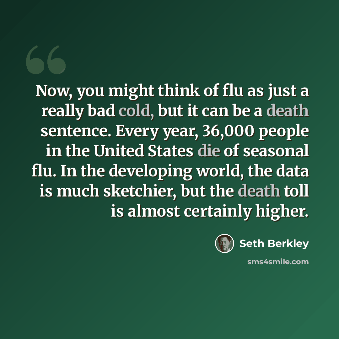 “Now, you might think of flu as just a really bad cold, but it can be a death sentence. Every year, 36,000 people in the United States die of seasonal flu. In the developing world, the data is much sketchier, but the death toll is almost certainly higher.” quote by Seth Berkley
