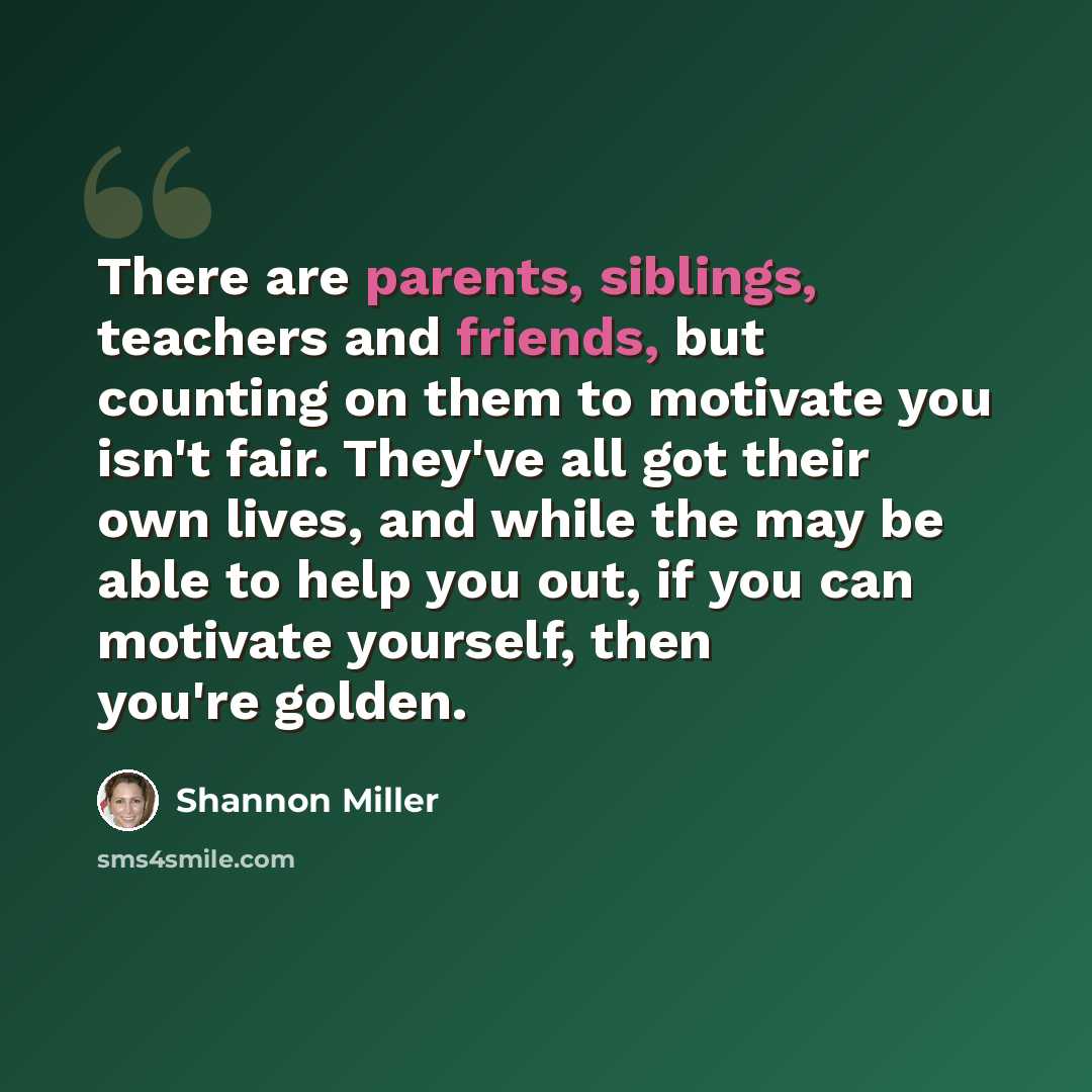 “There are parents, siblings, teachers and friends, but counting on them to motivate you isn't fair. They've all got their own lives, and while the may be able to help you out, if you can motivate yourself, then you're golden.” quote by Shannon Miller