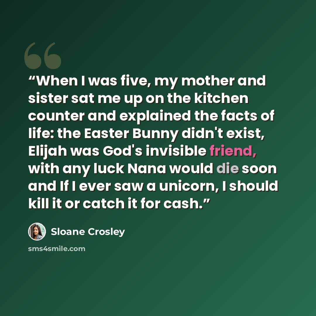 “When I was five, my mother and sister sat me up on the kitchen counter and explained the facts of life: the Easter Bunny didn't exist, Elijah was God's invisible friend, with any luck Nana would die soon and If I ever saw a unicorn, I should kill it or catch it for cash.” quote by Sloane Crosley