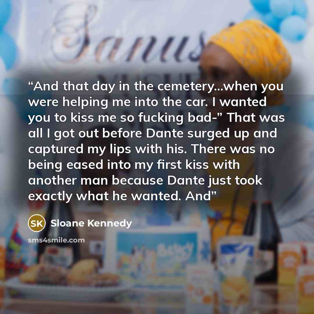 “And that day in the cemetery…when you were helping me into the car. I wanted you to kiss me so fucking bad-” That was all I got out before Dante surged up and captured my lips with his. There was no being eased into my first kiss with another man because Dante just took exactly what he wanted. And” quote by Sloane Kennedy