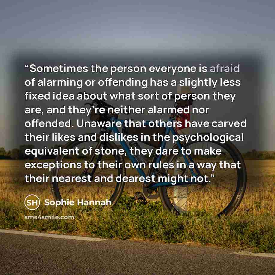 “Sometimes the person everyone is afraid of alarming or offending has a slightly less fixed idea about what sort of person they are, and they’re neither alarmed nor offended. Unaware that others have carved their likes and dislikes in the psychological equivalent of stone, they dare to make…” quote by Sophie Hannah