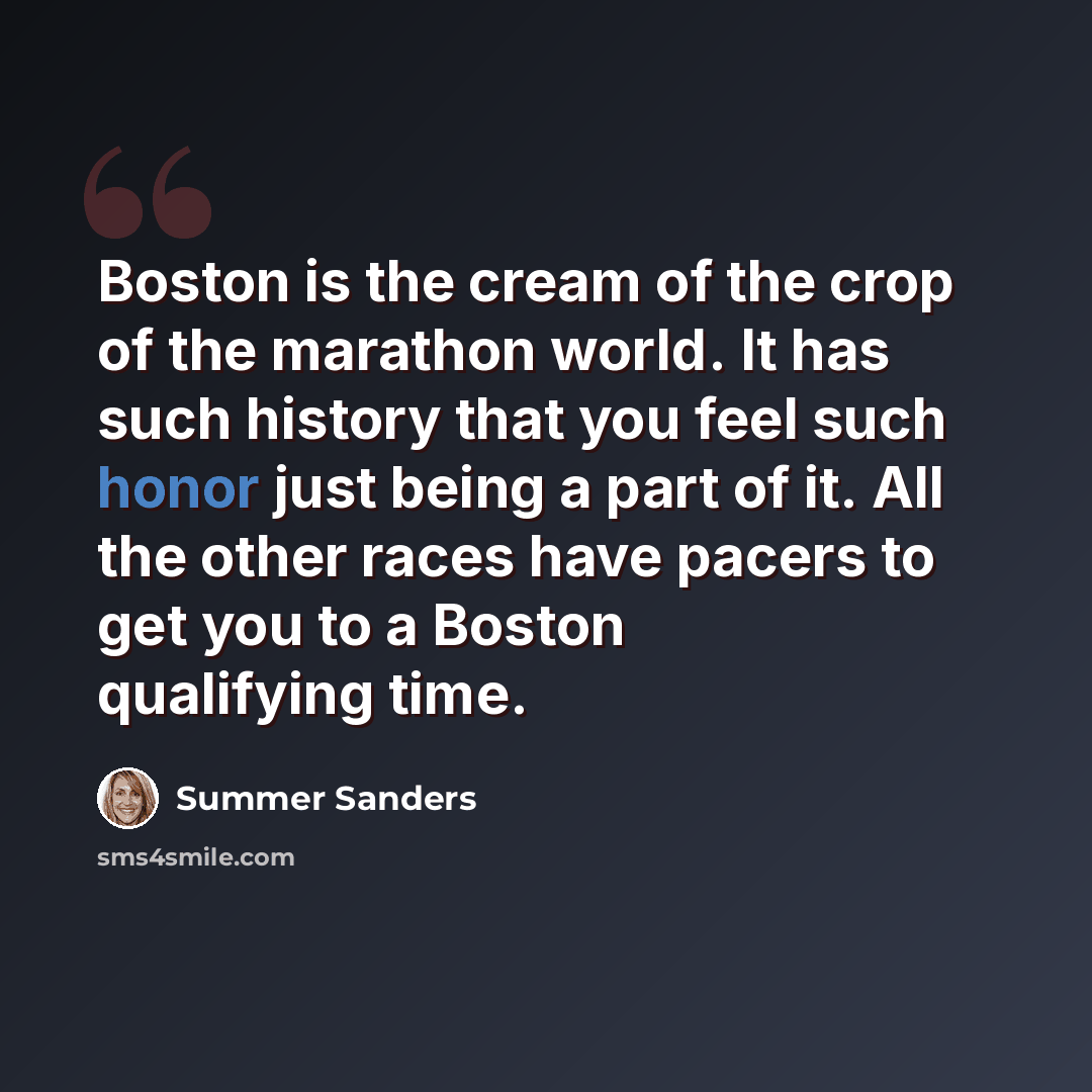“Boston is the cream of the crop of the marathon world. It has such history that you feel such honor just being a part of it. All the other races have pacers to get you to a Boston qualifying time.” quote by Summer Sanders