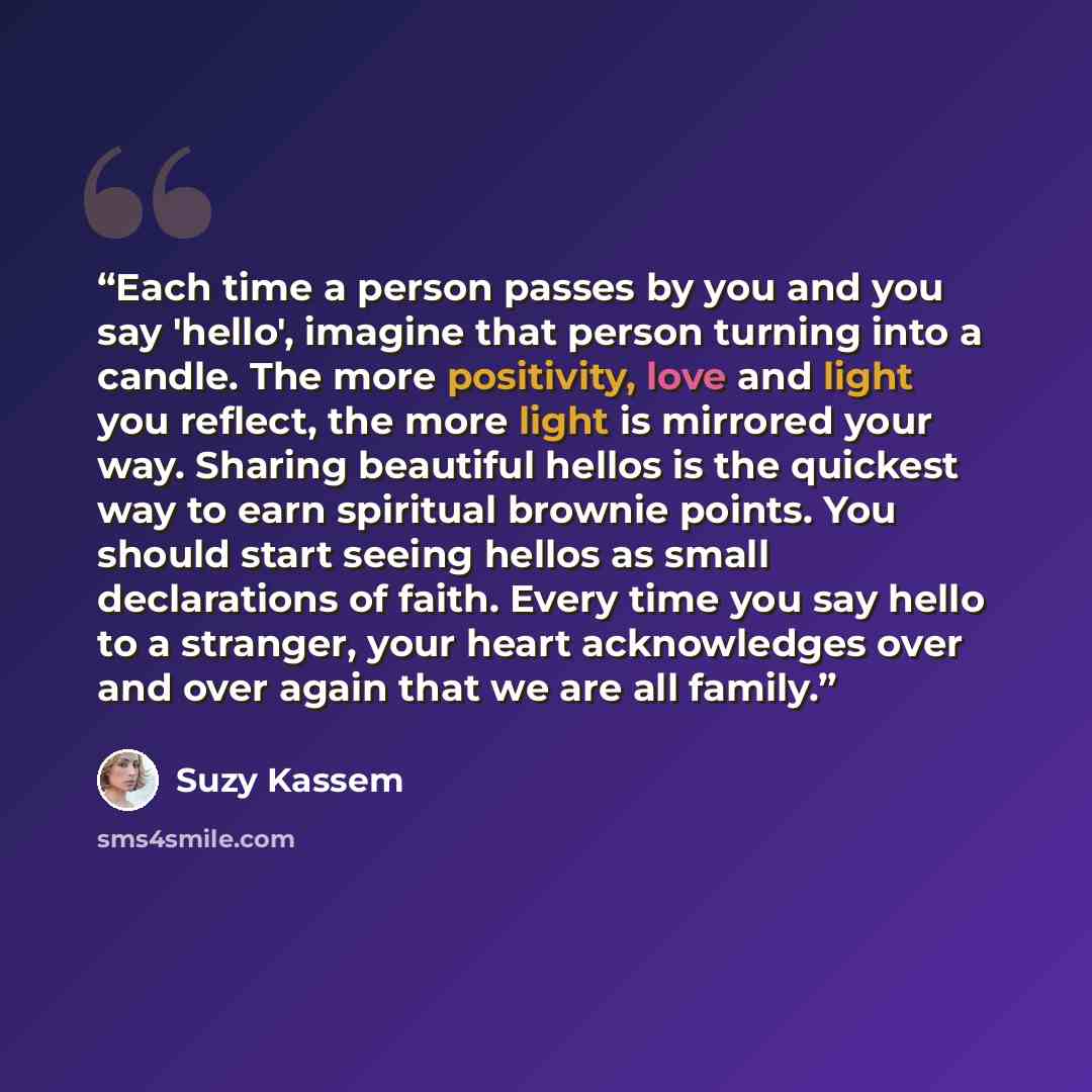 “Each time a person passes by you and you say 'hello', imagine that person turning into a candle. The more positivity, love and light you reflect, the more light is mirrored your way. Sharing beautiful hellos is the quickest way to earn spiritual brownie points. You should start seeing hellos as…” quote by Suzy Kassem