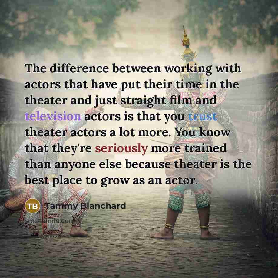 “The difference between working with actors that have put their time in the theater and just straight film and television actors is that you trust theater actors a lot more. You know that they're seriously more trained than anyone else because theater is the best place to grow as an actor.” quote by Tammy Blanchard