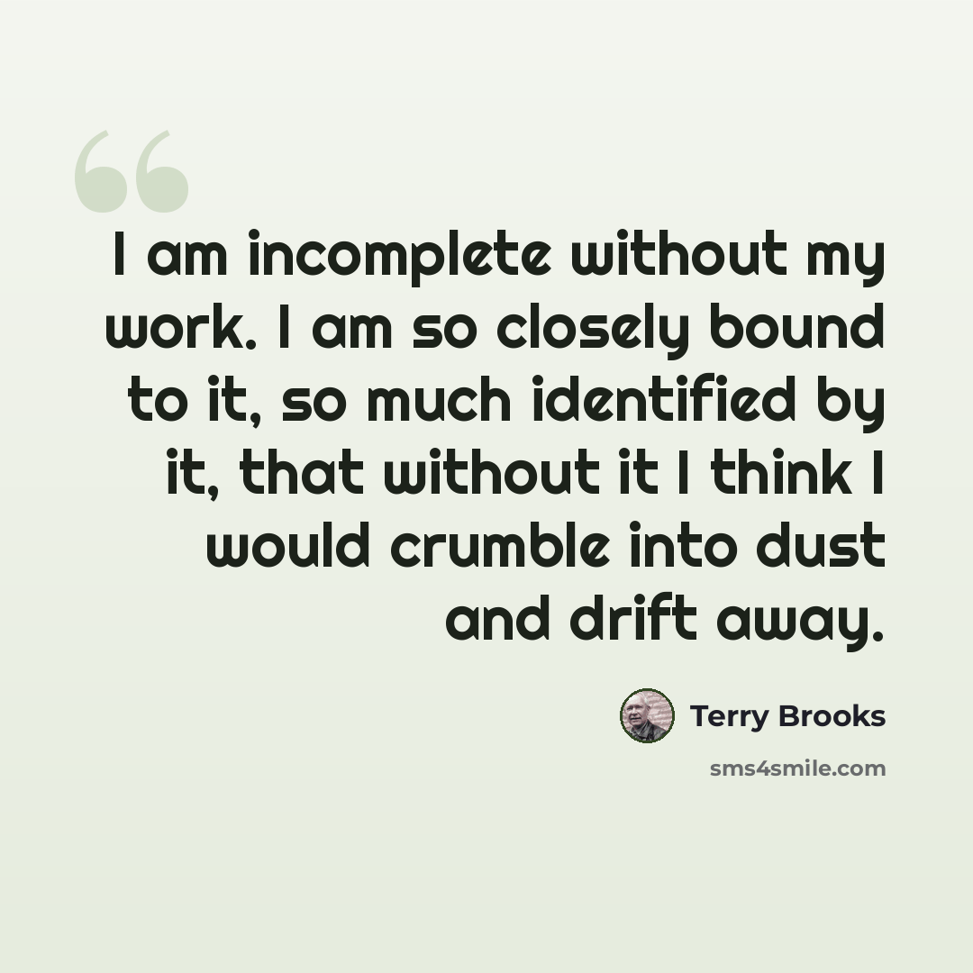 “I am incomplete without my work. I am so closely bound to it, so much identified by it, that without it I think I would crumble into dust and drift away.” quote by Terry Brooks