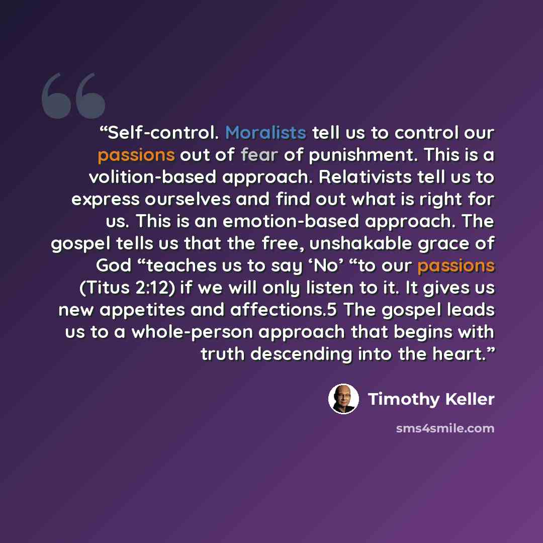 “Self-control. Moralists tell us to control our passions out of fear of punishment. This is a volition-based approach. Relativists tell us to express ourselves and find out what is right for us. This is an emotion-based approach. The gospel tells us that the free, unshakable grace of God “teaches…” quote by Timothy Keller