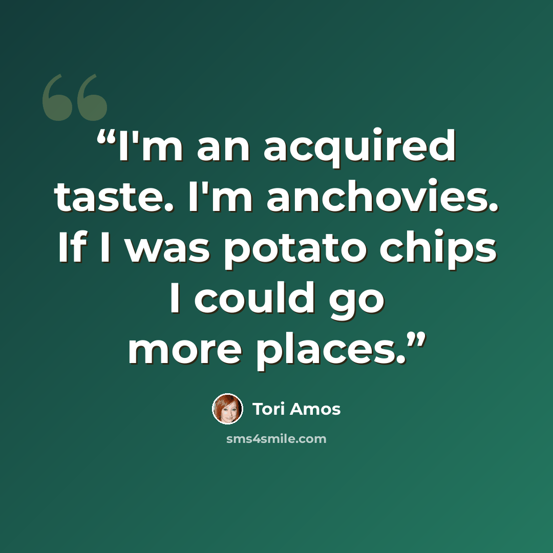 “I'm an acquired taste. I'm anchovies. If I was potato chips I could go more places.” quote by Tori Amos