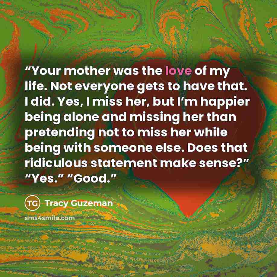 “Your mother was the love of my life. Not everyone gets to have that. I did. Yes, I miss her, but I’m happier being alone and missing her than pretending not to miss her while being with someone else. Does that ridiculous statement make sense?” “Yes.” “Good.” quote by Tracy Guzeman