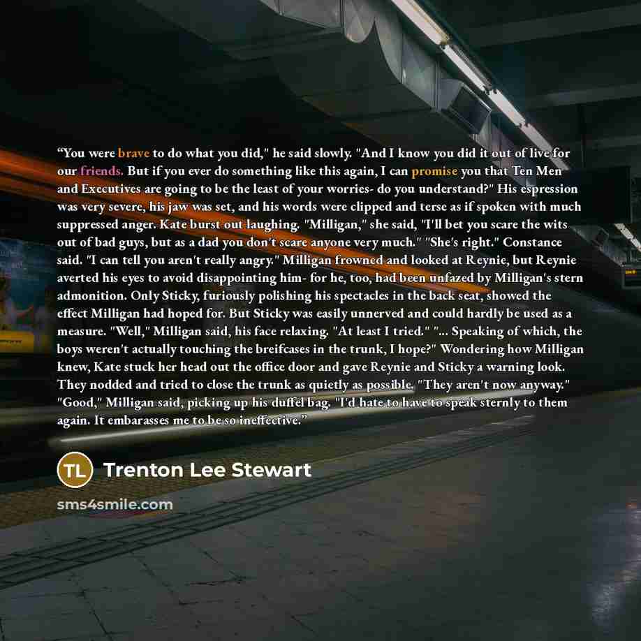“You were brave to do what you did," he said slowly. "And I know you did it out of live for our friends. But if you ever do something like this again, I can promise you that Ten Men and Executives are going to be the least of your worries- do you understand?" His espression was very severe, his jaw…” quote by Trenton Lee Stewart