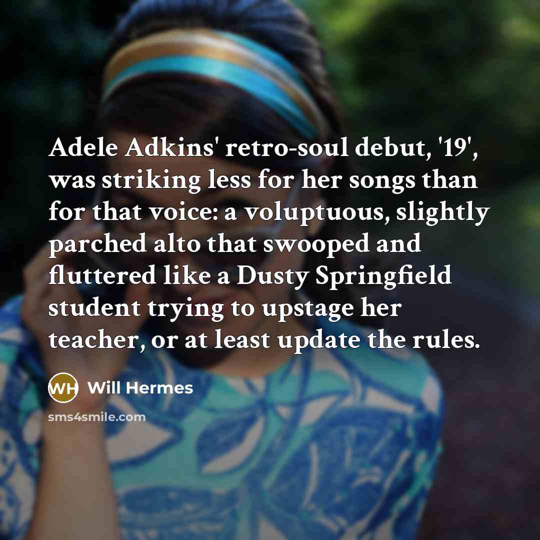 “Adele Adkins' retro-soul debut, '19', was striking less for her songs than for that voice: a voluptuous, slightly parched alto that swooped and fluttered like a Dusty Springfield student trying to upstage her teacher, or at least update the rules.” quote by Will Hermes