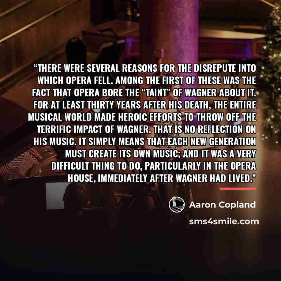 “There were several reasons for the disrepute into which opera fell. Among the first of these was the fact that opera bore the “taint” of Wagner about it. For at least thirty years after his death, the entire musical world made heroic efforts to throw off the terrific impact of Wagner. That is no…” quote by Aaron Copland
