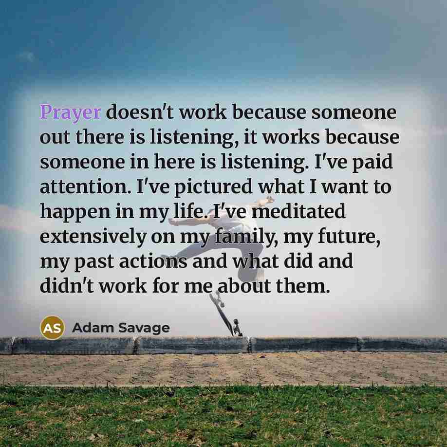 “Prayer doesn't work because someone out there is listening, it works because someone in here is listening. I've paid attention. I've pictured what I want to happen in my life. I've meditated extensively on my family, my future, my past actions and what did and didn't work for me about them.” quote by Adam Savage