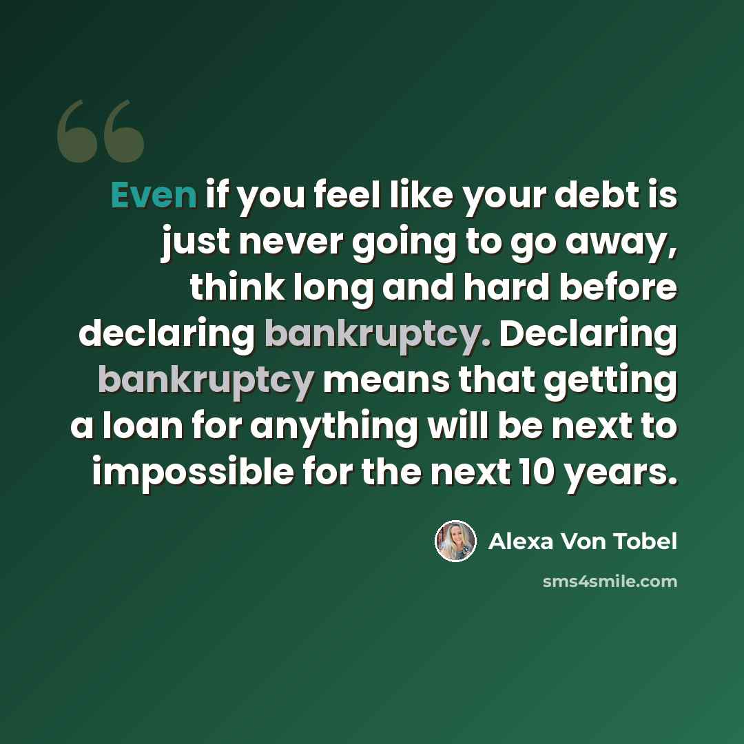 “Even if you feel like your debt is just never going to go away, think long and hard before declaring bankruptcy. Declaring bankruptcy means that getting a loan for anything will be next to impossible for the next 10 years.” quote by Alexa Von Tobel