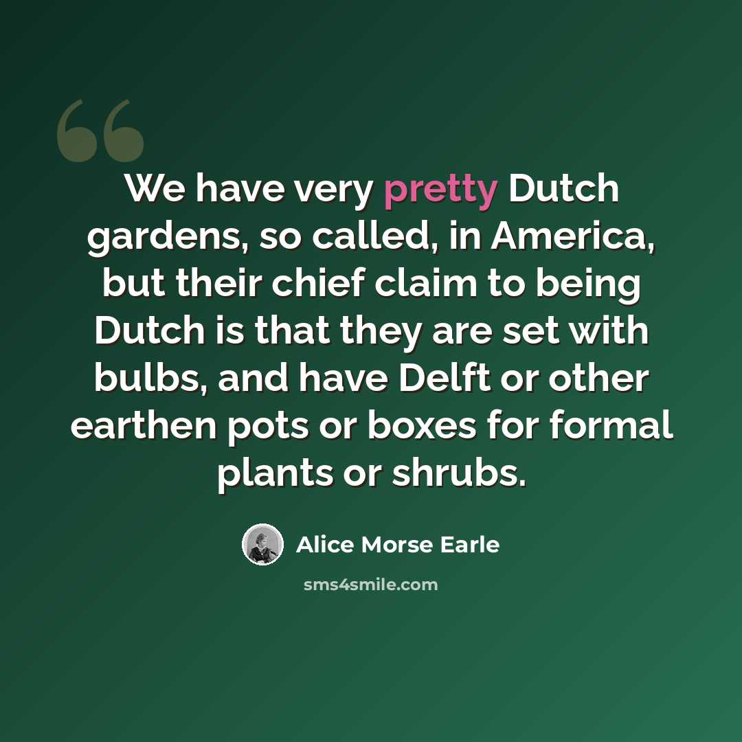“We have very pretty Dutch gardens, so called, in America, but their chief claim to being Dutch is that they are set with bulbs, and have Delft or other earthen pots or boxes for formal plants or shrubs.” quote by Alice Morse Earle