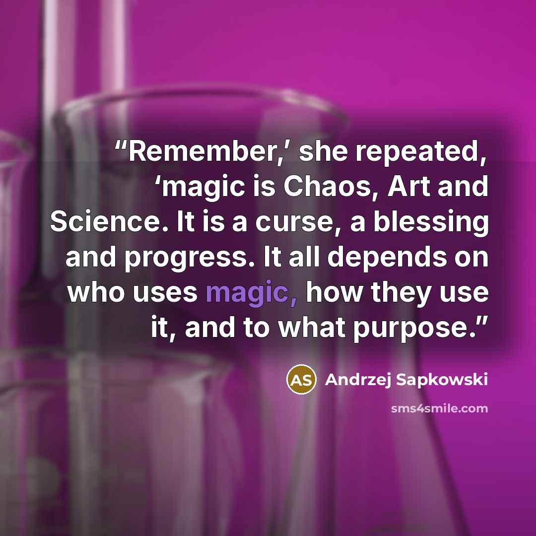 “Remember,’ she repeated, ‘magic is Chaos, Art and Science. It is a curse, a blessing and progress. It all depends on who uses magic, how they use it, and to what purpose.” quote by Andrzej Sapkowski