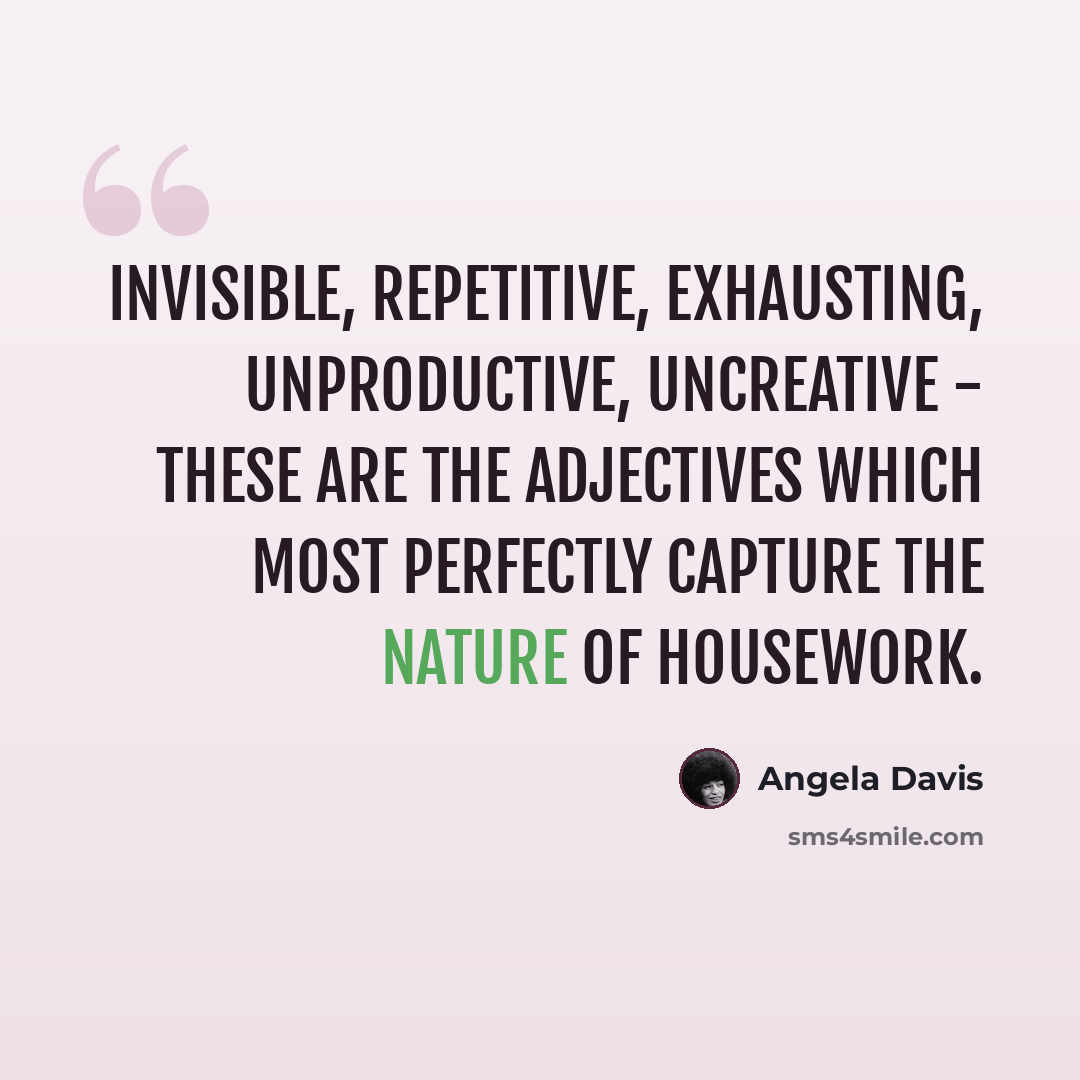 “Invisible, repetitive, exhausting, unproductive, uncreative - these are the adjectives which most perfectly capture the nature of housework.” quote by Angela Davis