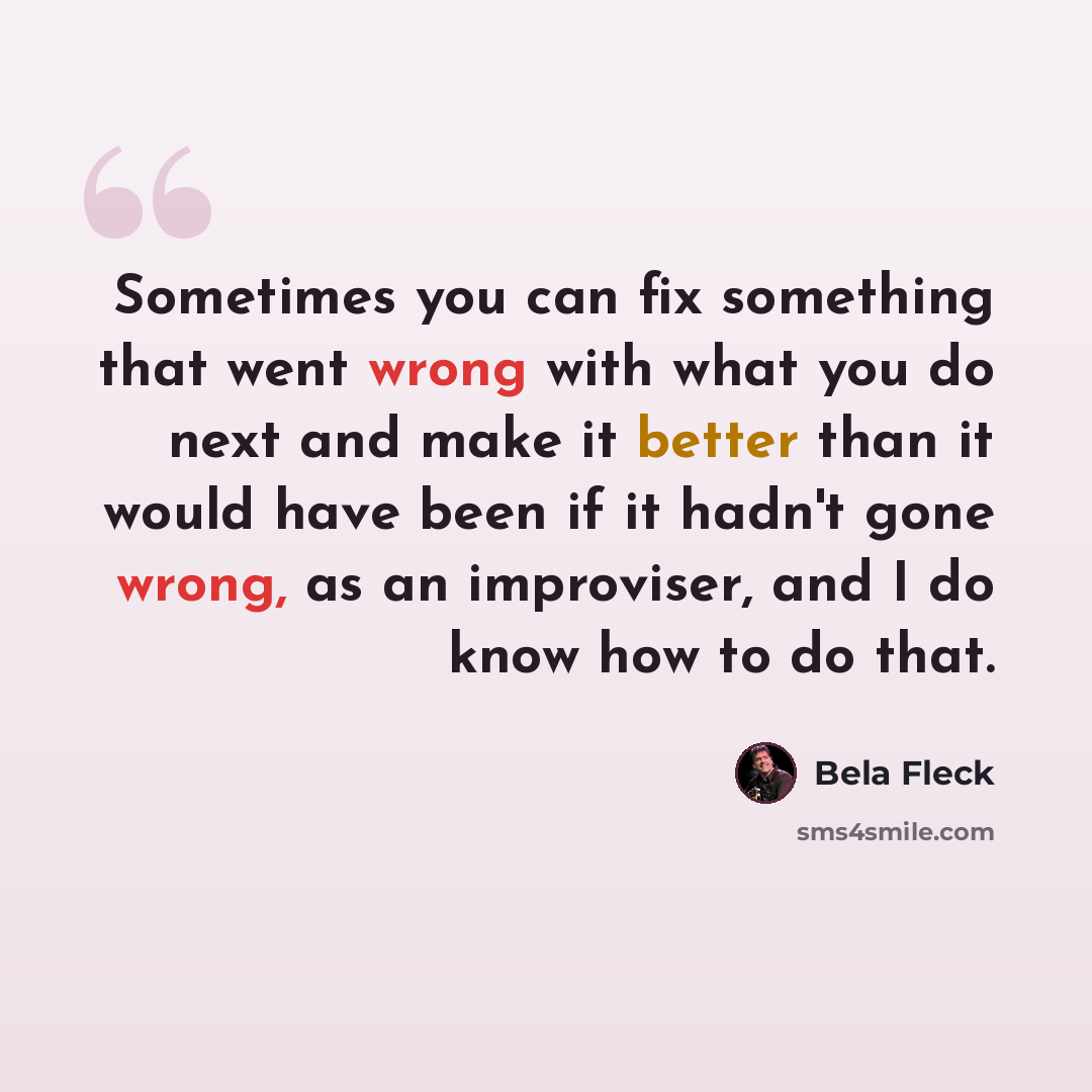 “Sometimes you can fix something that went wrong with what you do next and make it better than it would have been if it hadn't gone wrong, as an improviser, and I do know how to do that.” quote by Bela Fleck