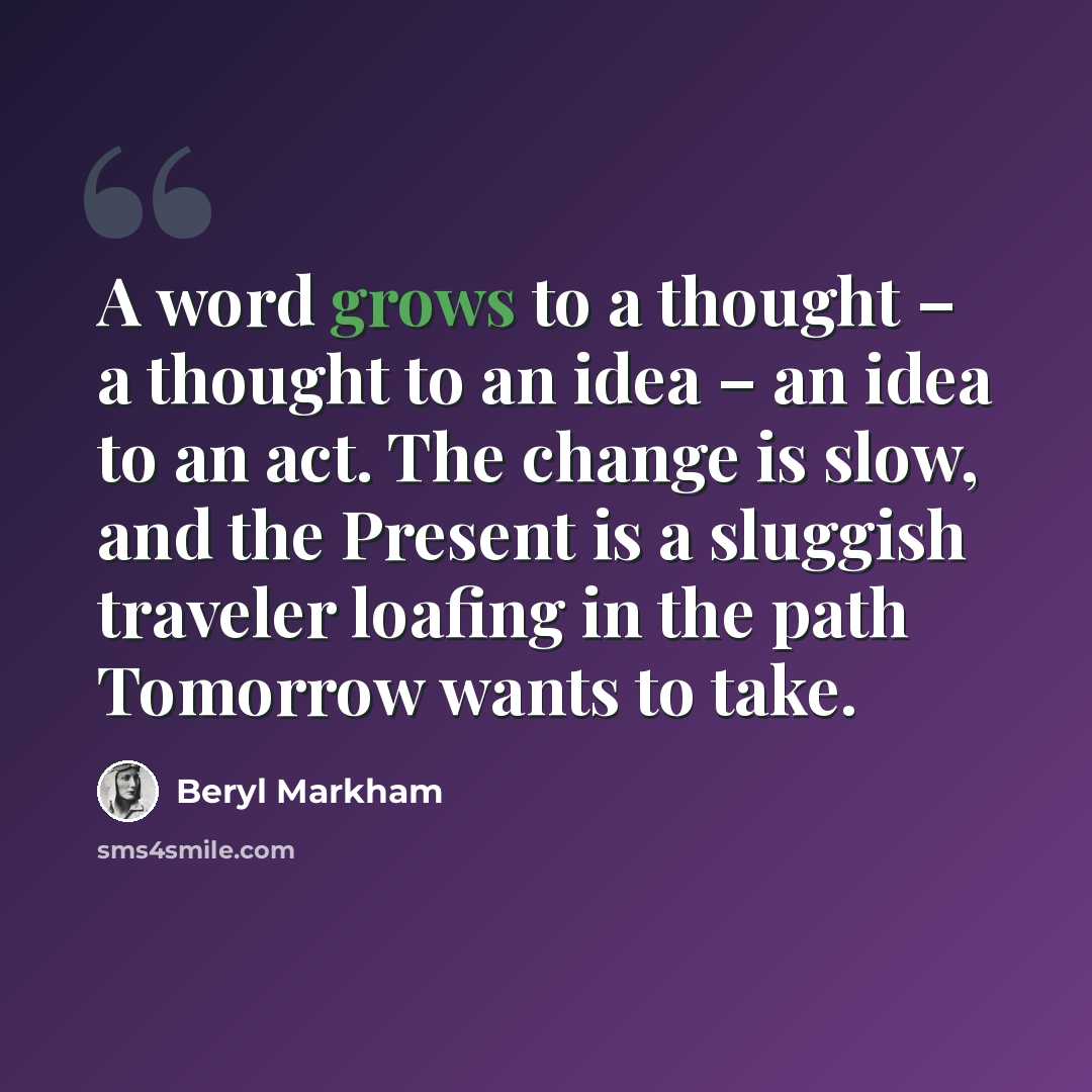 “A word grows to a thought – a thought to an idea – an idea to an act. The change is slow, and the Present is a sluggish traveler loafing in the path Tomorrow wants to take.” quote by Beryl Markham