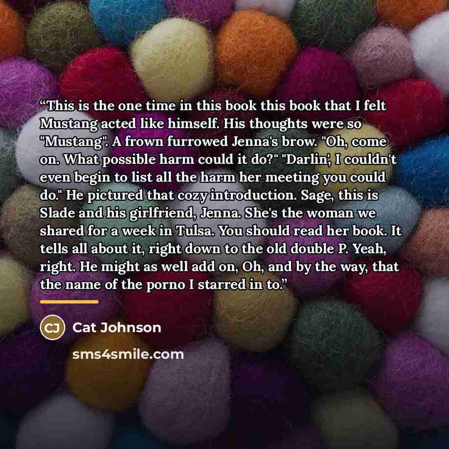 “This is the one time in this book this book that I felt Mustang acted like himself. His thoughts were so "Mustang". A frown furrowed Jenna's brow. "Oh, come on. What possible harm could it do?" "Darlin', I couldn't even begin to list all the harm her meeting you could do." He pictured that cozy…” quote by Cat Johnson