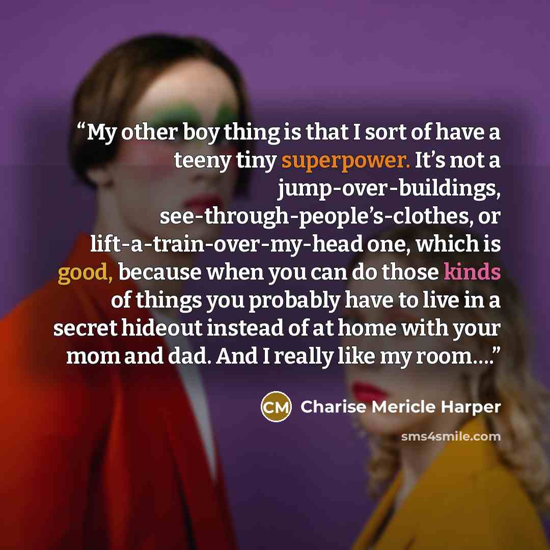 “My other boy thing is that I sort of have a teeny tiny superpower. It’s not a jump-over-buildings, see-through-people’s-clothes, or lift-a-train-over-my-head one, which is good, because when you can do those kinds of things you probably have to live in a secret hideout instead of at home with your…” quote by Charise Mericle Harper