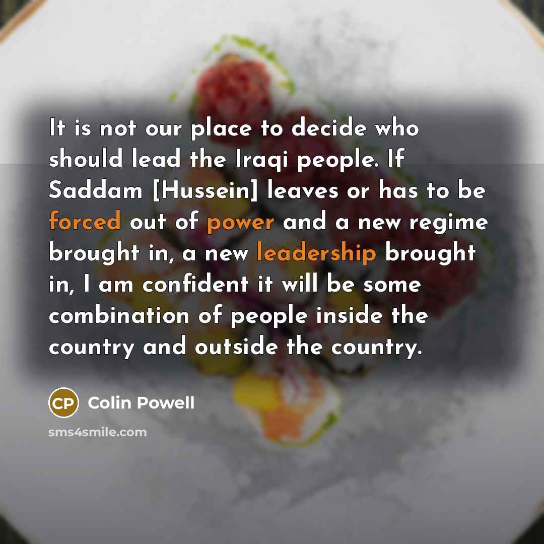 “It is not our place to decide who should lead the Iraqi people. If Saddam [Hussein] leaves or has to be forced out of power and a new regime brought in, a new leadership brought in, I am confident it will be some combination of people inside the country and outside the country.” quote by Colin Powell