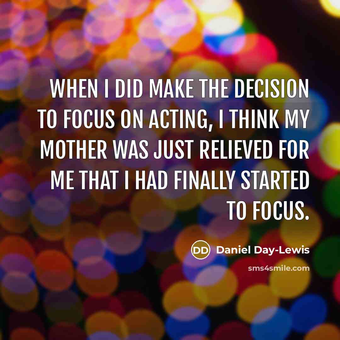 “When I did make the decision to focus on acting, I think my mother was just relieved for me that I had finally started to focus.” quote by Daniel Day-Lewis