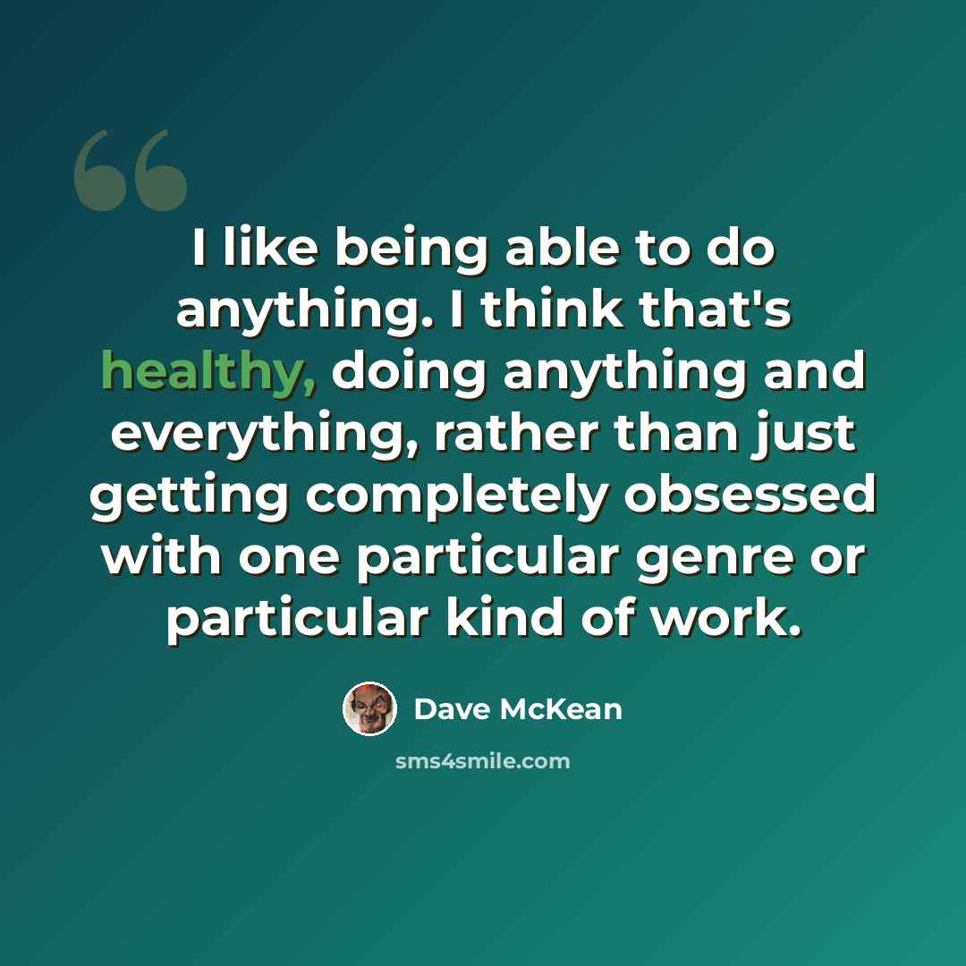 “I like being able to do anything. I think that's healthy, doing anything and everything, rather than just getting completely obsessed with one particular genre or particular kind of work.” quote by Dave McKean
