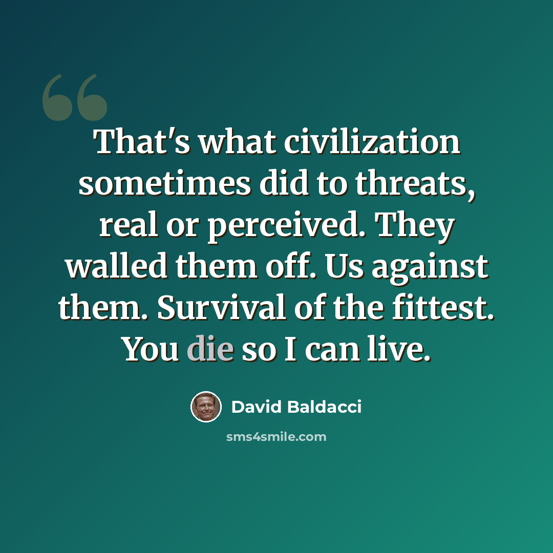“That's what civilization sometimes did to threats, real or perceived. They walled them off. Us against them. Survival of the fittest. You die so I can live.” quote by David Baldacci