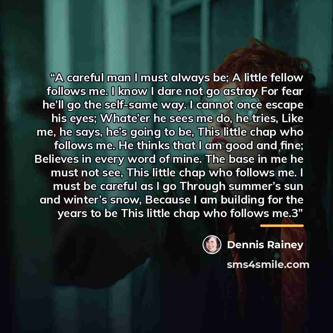 “A careful man I must always be; A little fellow follows me. I know I dare not go astray For fear he’ll go the self-same way. I cannot once escape his eyes; Whate’er he sees me do, he tries, Like me, he says, he’s going to be, This little chap who follows me. He thinks that I am good and fine…” quote by Dennis Rainey