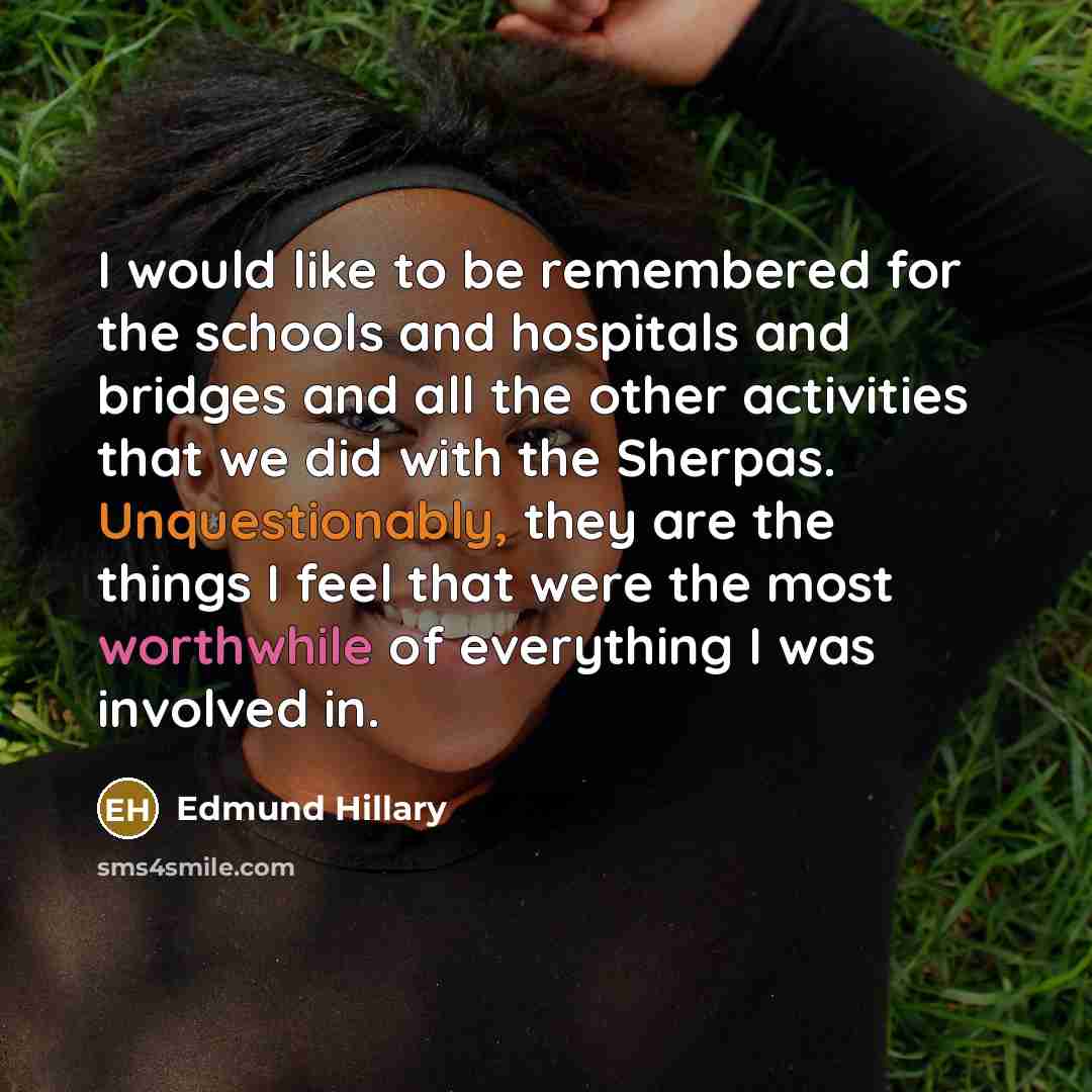 “I would like to be remembered for the schools and hospitals and bridges and all the other activities that we did with the Sherpas. Unquestionably, they are the things I feel that were the most worthwhile of everything I was involved in.” quote by Edmund Hillary