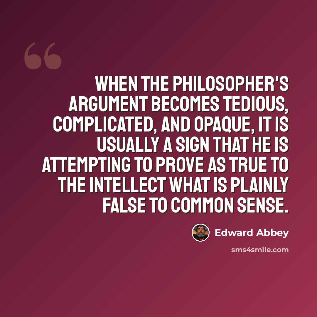 “When the philosopher's argument becomes tedious, complicated, and opaque, it is usually a sign that he is attempting to prove as true to the intellect what is plainly false to common sense.” quote by Edward Abbey