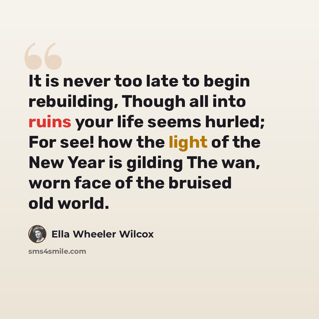 “It is never too late to begin rebuilding, Though all into ruins your life seems hurled; For see! how the light of the New Year is gilding The wan, worn face of the bruised old world.” quote by Ella Wheeler Wilcox