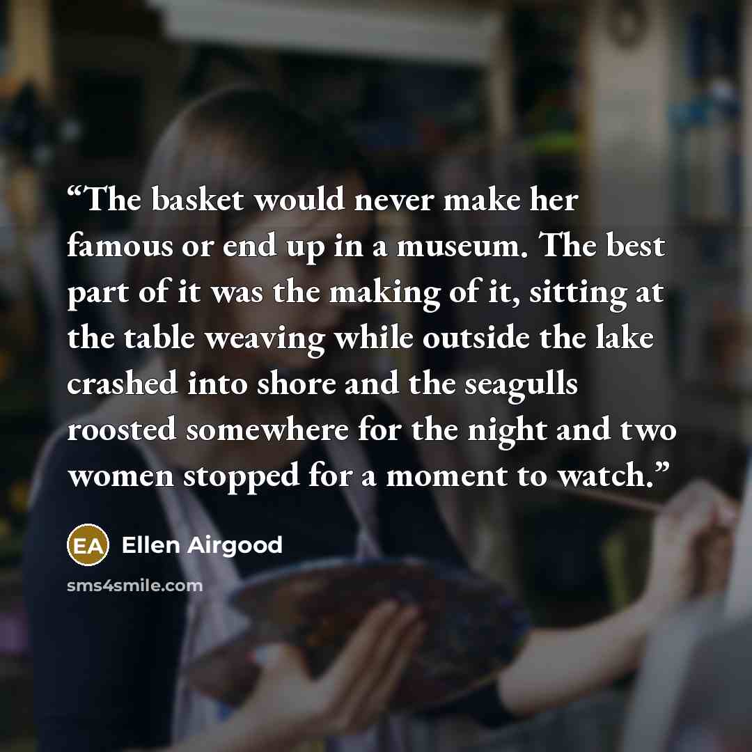 “The basket would never make her famous or end up in a museum. The best part of it was the making of it, sitting at the table weaving while outside the lake crashed into shore and the seagulls roosted somewhere for the night and two women stopped for a moment to watch.” quote by Ellen Airgood