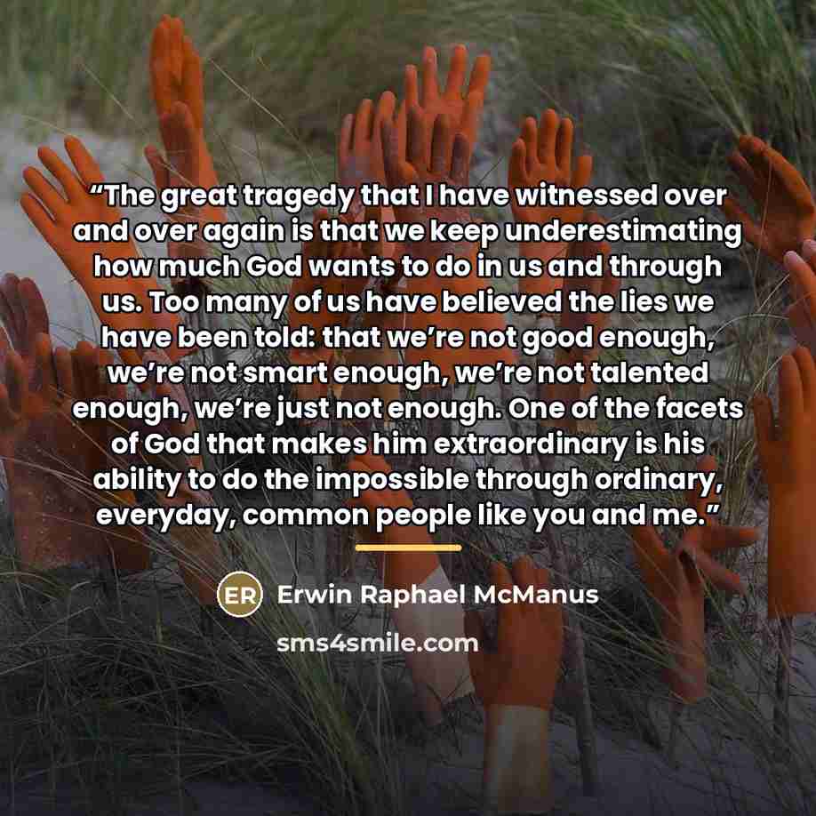 “The great tragedy that I have witnessed over and over again is that we keep underestimating how much God wants to do in us and through us. Too many of us have believed the lies we have been told: that we’re not good enough, we’re not smart enough, we’re not talented enough, we’re just not enough…” quote by Erwin Raphael McManus