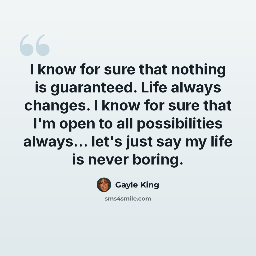 “I know for sure that nothing is guaranteed. Life always changes. I know for sure that I'm open to all possibilities always... let's just say my life is never boring.” quote by Gayle King
