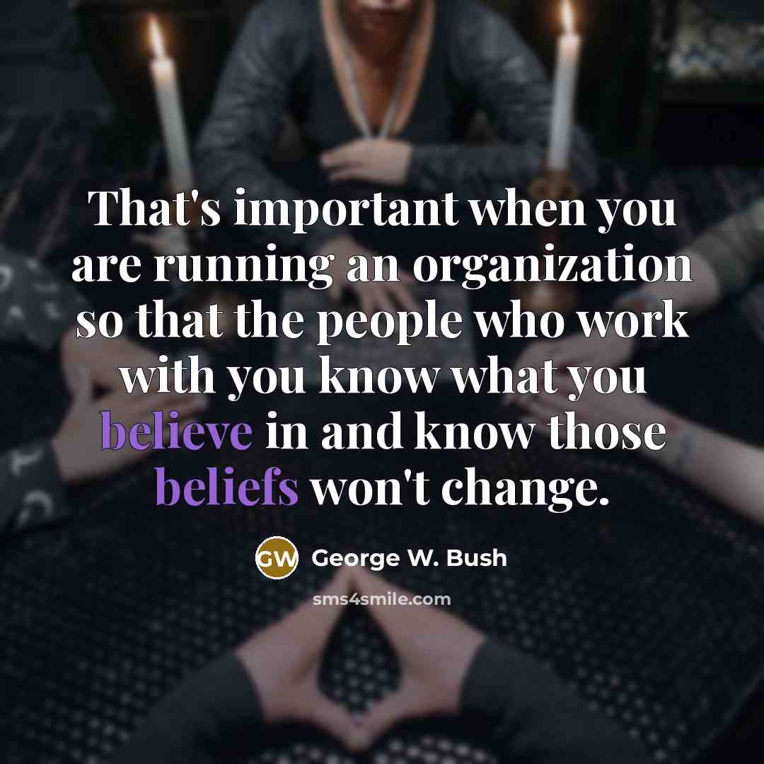 “That's important when you are running an organization so that the people who work with you know what you believe in and know those beliefs won't change.” quote by George W. Bush