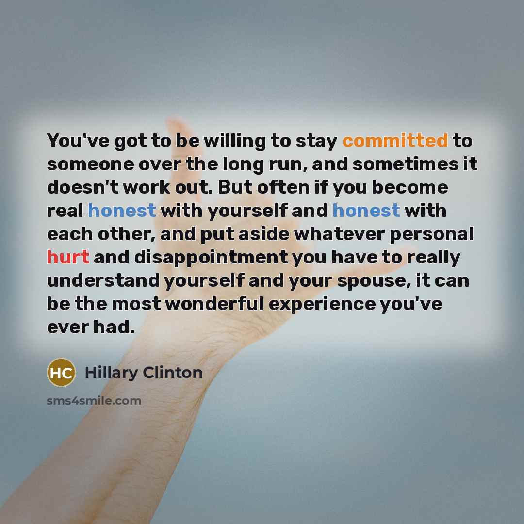 “You've got to be willing to stay committed to someone over the long run, and sometimes it doesn't work out. But often if you become real honest with yourself and honest with each other, and put aside whatever personal hurt and disappointment you have to really understand yourself and your spouse…” quote by Hillary Clinton