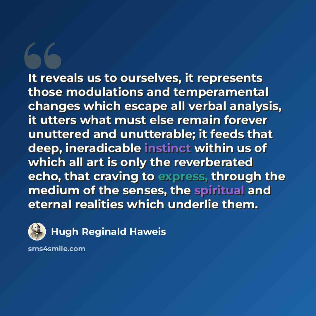 “It reveals us to ourselves, it represents those modulations and temperamental changes which escape all verbal analysis, it utters what must else remain forever unuttered and unutterable; it feeds that deep, ineradicable instinct within us of which all art is only the reverberated echo, that…” quote by Hugh Reginald Haweis