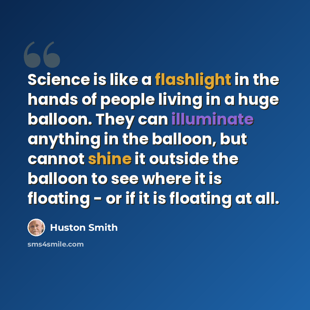 “Science is like a flashlight in the hands of people living in a huge balloon. They can illuminate anything in the balloon, but cannot shine it outside the balloon to see where it is floating - or if it is floating at all.” quote by Huston Smith
