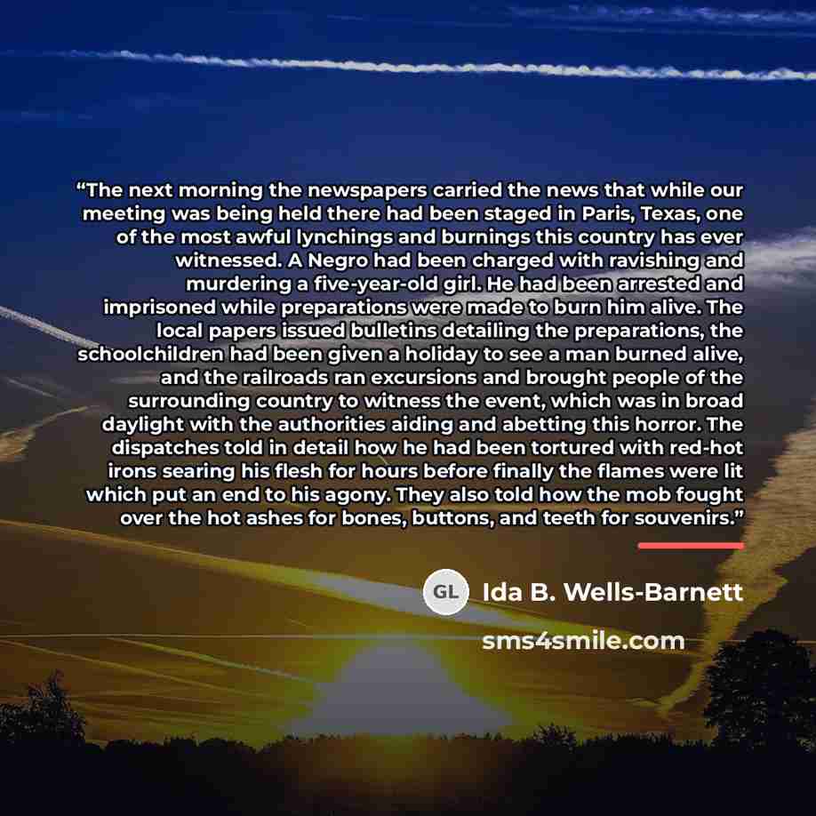 “The next morning the newspapers carried the news that while our meeting was being held there had been staged in Paris, Texas, one of the most awful lynchings and burnings this country has ever witnessed. A Negro had been charged with ravishing and murdering a five-year-old girl. He had been…” quote by Ida B. Wells-Barnett