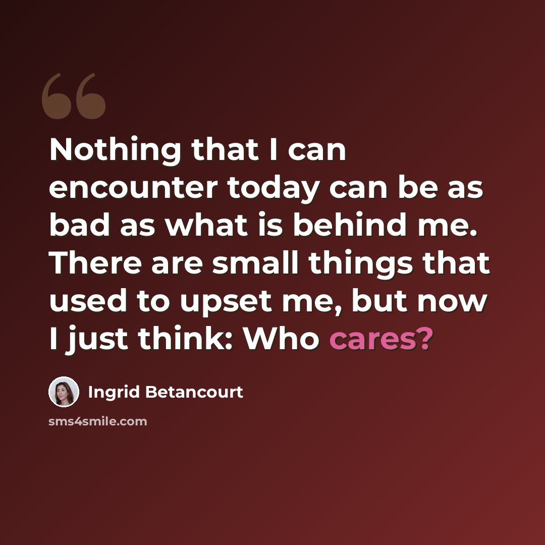 “Nothing that I can encounter today can be as bad as what is behind me. There are small things that used to upset me, but now I just think: Who cares?” quote by Ingrid Betancourt