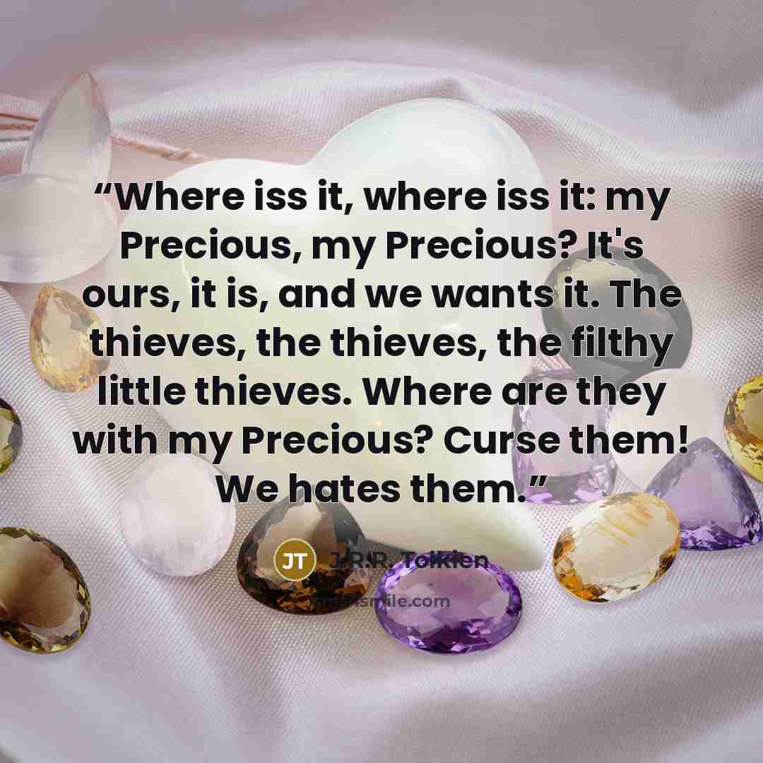 “Where iss it, where iss it: my Precious, my Precious? It's ours, it is, and we wants it. The thieves, the thieves, the filthy little thieves. Where are they with my Precious? Curse them! We hates them.” quote by J.R.R. Tolkien