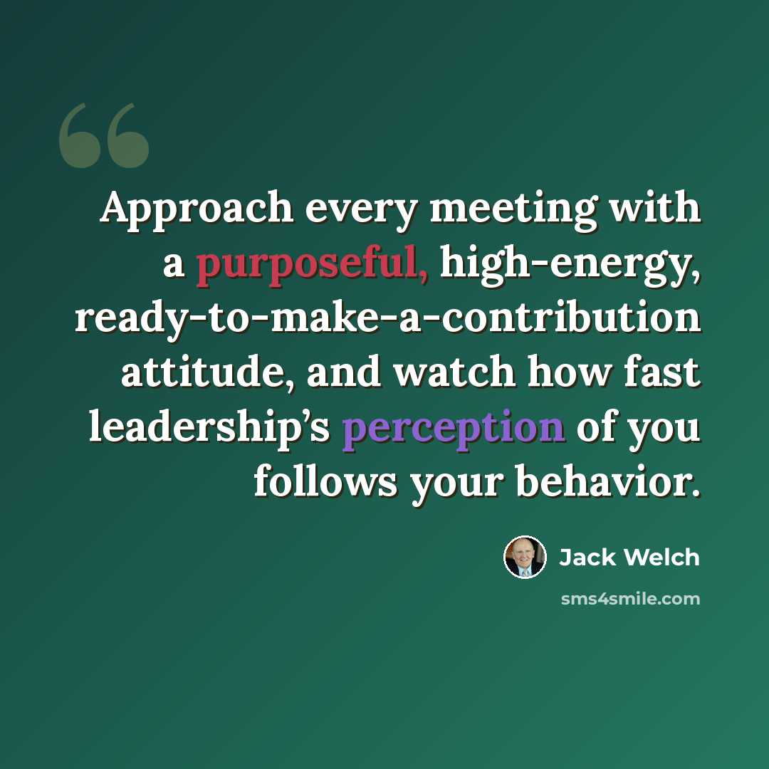 “Approach every meeting with a purposeful, high-energy, ready-to-make-a-contribution attitude, and watch how fast leadership’s perception of you follows your behavior.” quote by Jack Welch